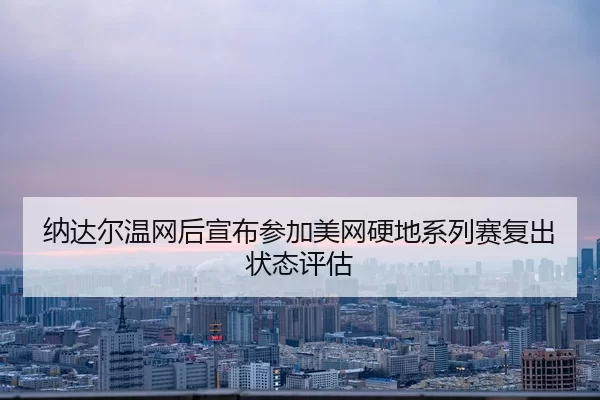 纳达尔温网后宣布参加美网硬地系列赛复出状态评估